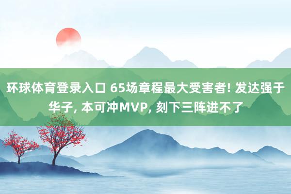 环球体育登录入口 65场章程最大受害者! 发达强于华子, 本可冲MVP, 刻下三阵进不了