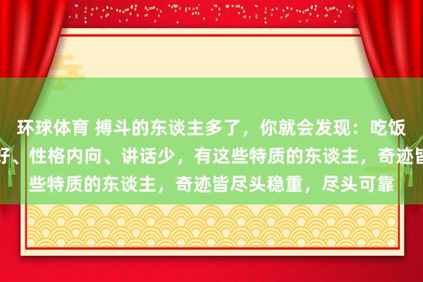 环球体育 搏斗的东谈主多了，你就会发现：吃饭慢、步碾儿稳、秉性好、性格内向、讲话少，有这些特质的东谈主，奇迹皆尽头稳重，尽头可靠