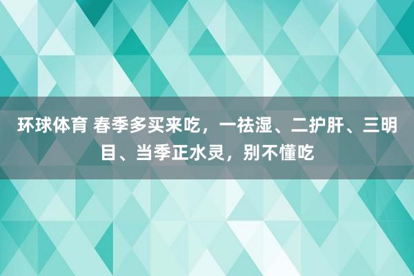 环球体育 春季多买来吃，一祛湿、二护肝、三明目、当季正水灵，别不懂吃