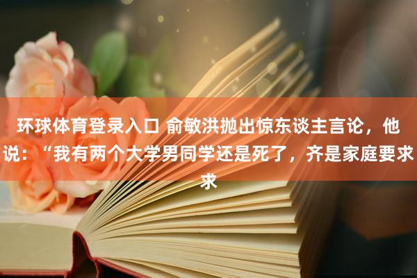 环球体育登录入口 俞敏洪抛出惊东谈主言论，他说：“我有两个大学男同学还是死了，齐是家庭要求