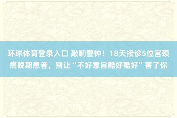 环球体育登录入口 敲响警钟！18天接诊5位宫颈癌晚期患者，别让“不好意旨酷好酷好”害了你