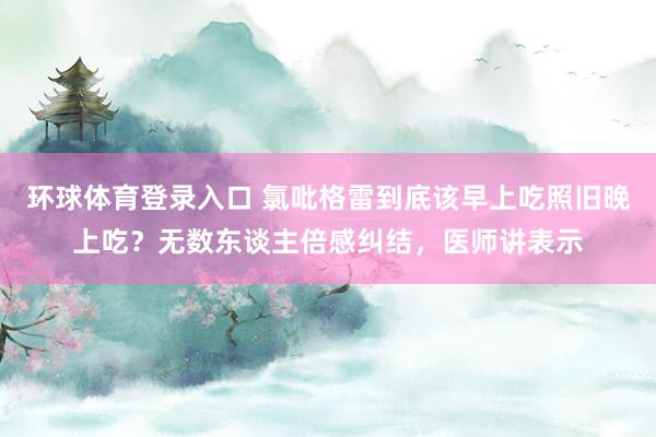 环球体育登录入口 氯吡格雷到底该早上吃照旧晚上吃？无数东谈主倍感纠结，医师讲表示