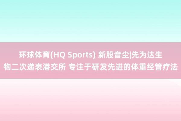 环球体育(HQ Sports) 新股音尘|先为达生物二次递表港交所 专注于研发先进的体重经管疗法