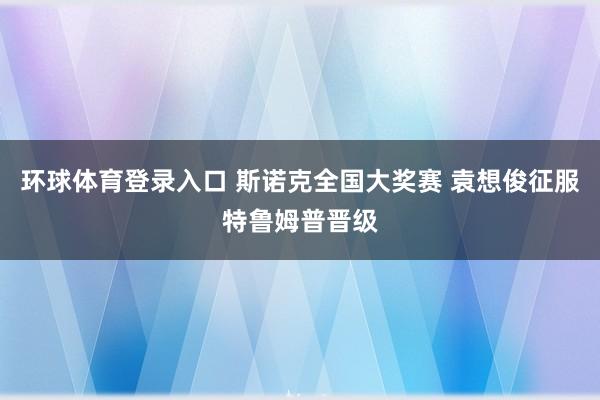 环球体育登录入口 斯诺克全国大奖赛 袁想俊征服特鲁姆普晋级