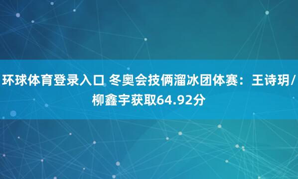 环球体育登录入口 冬奥会技俩溜冰团体赛：王诗玥/柳鑫宇获取64.92分
