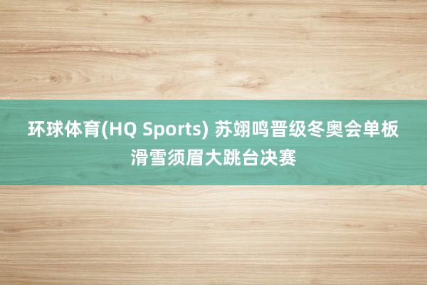 环球体育(HQ Sports) 苏翊鸣晋级冬奥会单板滑雪须眉大跳台决赛