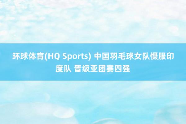 环球体育(HQ Sports) 中国羽毛球女队慑服印度队 晋级亚团赛四强