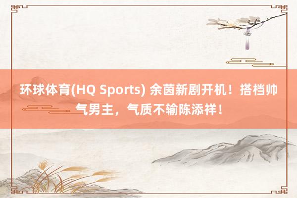 环球体育(HQ Sports) 余茵新剧开机！搭档帅气男主，气质不输陈添祥！
