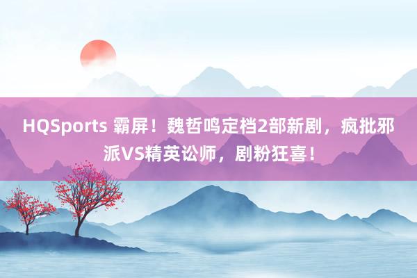 HQSports 霸屏！魏哲鸣定档2部新剧，疯批邪派VS精英讼师，剧粉狂喜！