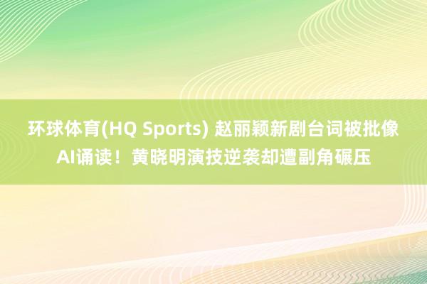 环球体育(HQ Sports) 赵丽颖新剧台词被批像AI诵读！黄晓明演技逆袭却遭副角碾压