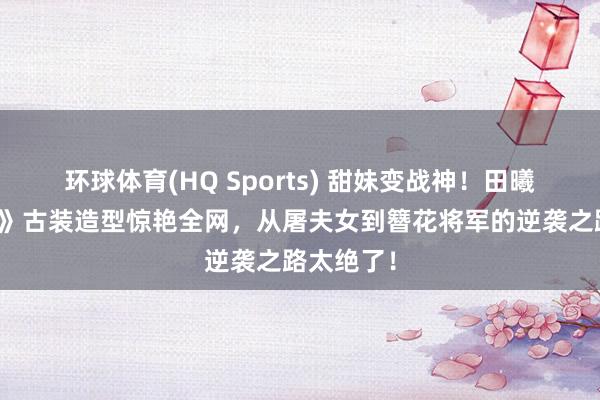 环球体育(HQ Sports) 甜妹变战神！田曦薇《逐玉》古装造型惊艳全网，从屠夫女到簪花将军的逆袭之路太绝了！