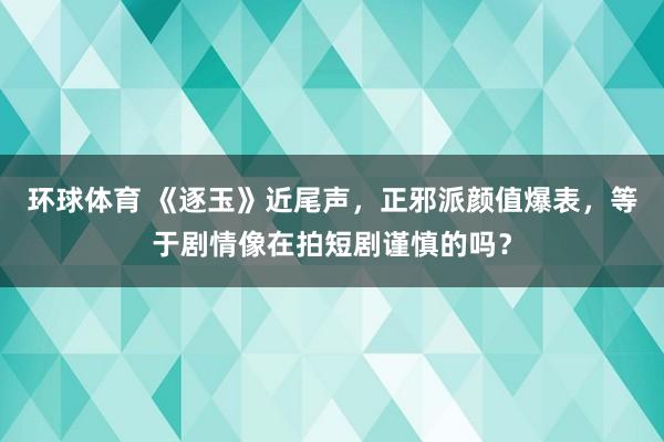 环球体育 《逐玉》近尾声，正邪派颜值爆表，等于剧情像在拍短剧谨慎的吗？