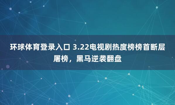 环球体育登录入口 3.22电视剧热度榜榜首断层屠榜，黑马逆袭翻盘