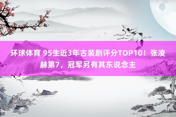 环球体育 95生近3年古装剧评分TOP10！张凌赫第7，冠军另有其东说念主