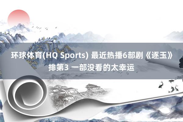 环球体育(HQ Sports) 最近热播6部剧《逐玉》排第3 一部没看的太幸运