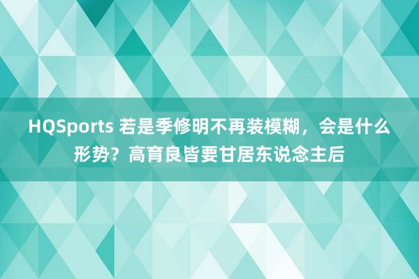 HQSports 若是季修明不再装模糊，会是什么形势？高育良皆要甘居东说念主后