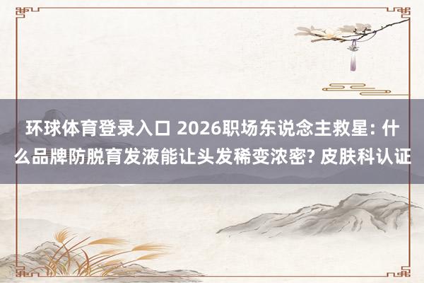 环球体育登录入口 2026职场东说念主救星: 什么品牌防脱育发液能让头发稀变浓密? 皮肤科认证