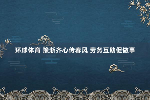 环球体育 豫浙齐心传春风 劳务互助促做事