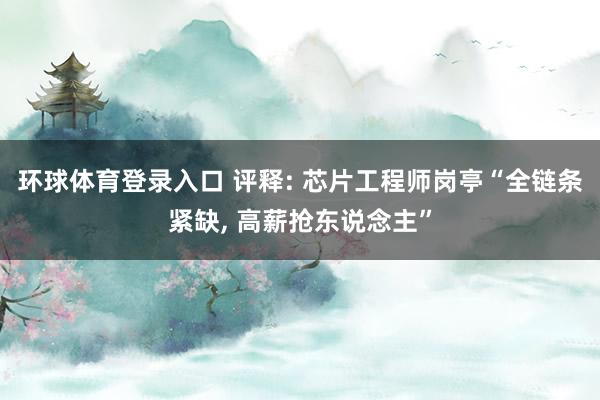环球体育登录入口 评释: 芯片工程师岗亭“全链条紧缺, 高薪抢东说念主”