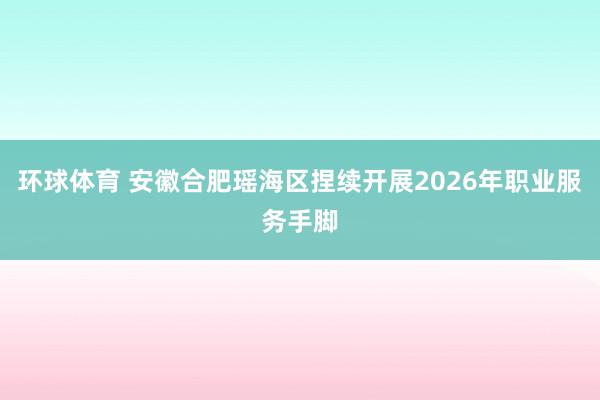 环球体育 安徽合肥瑶海区捏续开展2026年职业服务手脚
