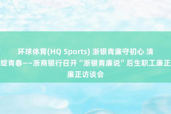 环球体育(HQ Sports) 浙银青廉守初心 清风护航绽青春——浙商银行召开“浙银青廉说”后生职工廉正访谈会