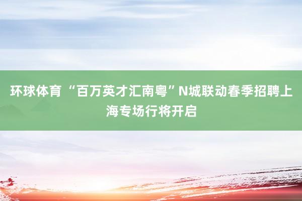 环球体育 “百万英才汇南粤”N城联动春季招聘上海专场行将开启