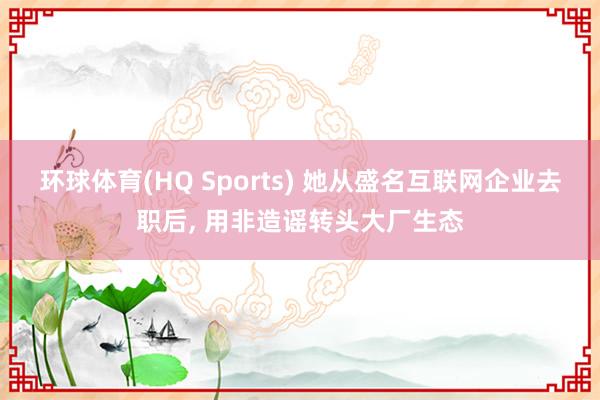 环球体育(HQ Sports) 她从盛名互联网企业去职后, 用非造谣转头大厂生态