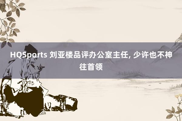HQSports 刘亚楼品评办公室主任, 少许也不神往首领