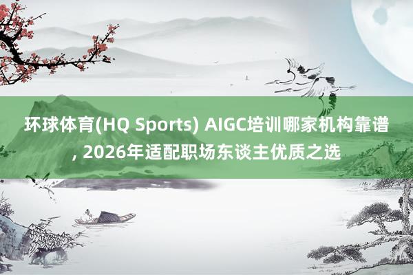 环球体育(HQ Sports) AIGC培训哪家机构靠谱, 2026年适配职场东谈主优质之选