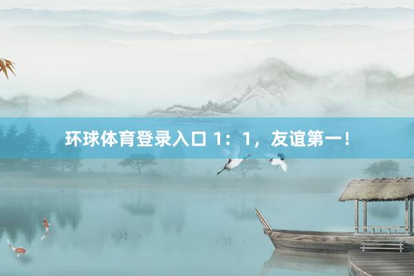 环球体育登录入口 1：1，友谊第一！