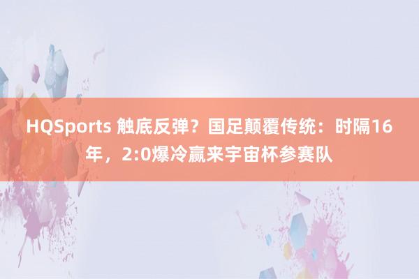 HQSports 触底反弹？国足颠覆传统：时隔16年，2:0爆冷赢来宇宙杯参赛队