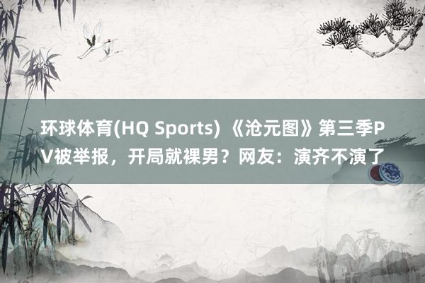 环球体育(HQ Sports) 《沧元图》第三季PV被举报，开局就裸男？网友：演齐不演了