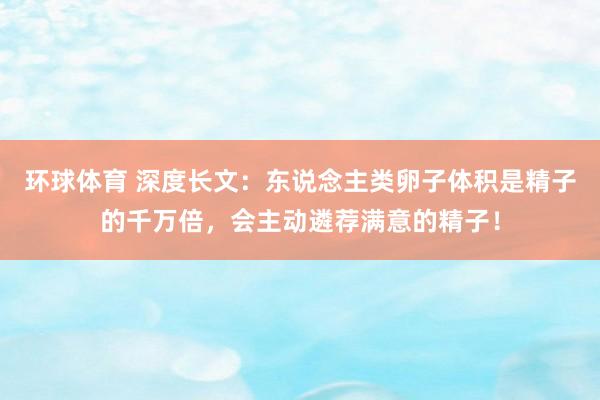 环球体育 深度长文：东说念主类卵子体积是精子的千万倍，会主动遴荐满意的精子！