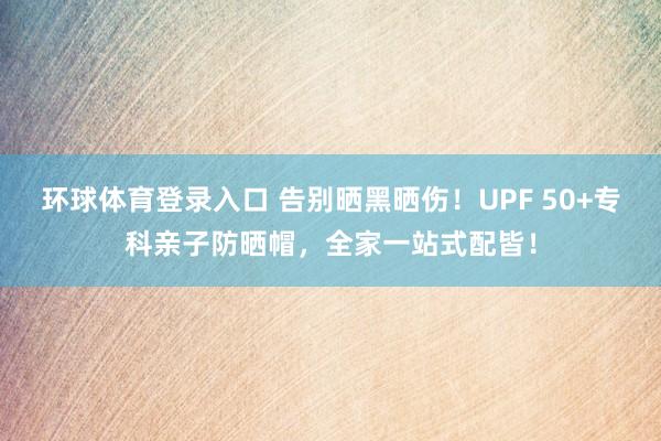环球体育登录入口 告别晒黑晒伤！UPF 50+专科亲子防晒帽，全家一站式配皆！