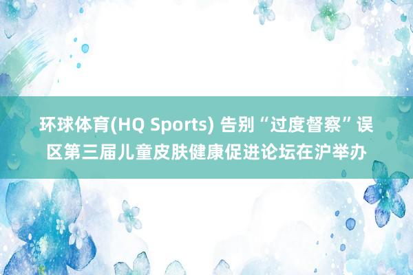 环球体育(HQ Sports) 告别“过度督察”误区第三届儿童皮肤健康促进论坛在沪举办
