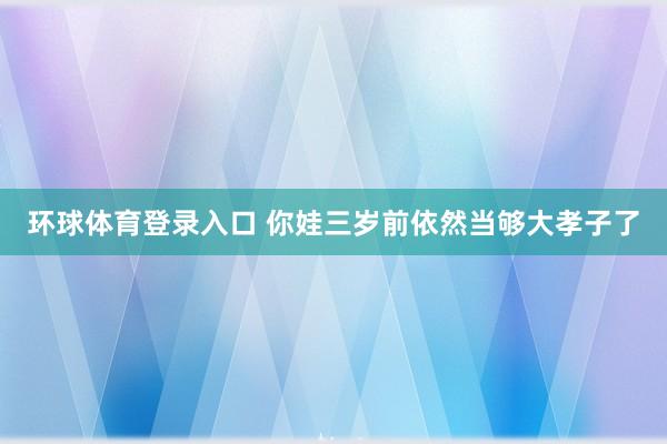 环球体育登录入口 你娃三岁前依然当够大孝子了