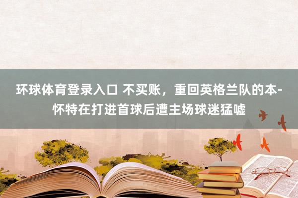 环球体育登录入口 不买账，重回英格兰队的本-怀特在打进首球后遭主场球迷猛嘘