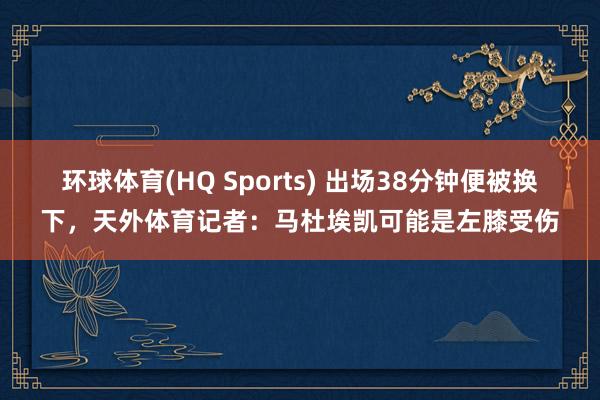 环球体育(HQ Sports) 出场38分钟便被换下，天外体育记者：马杜埃凯可能是左膝受伤