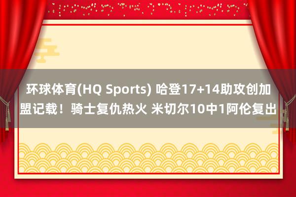 环球体育(HQ Sports) 哈登17+14助攻创加盟记载！骑士复仇热火 米切尔10中1阿伦复出
