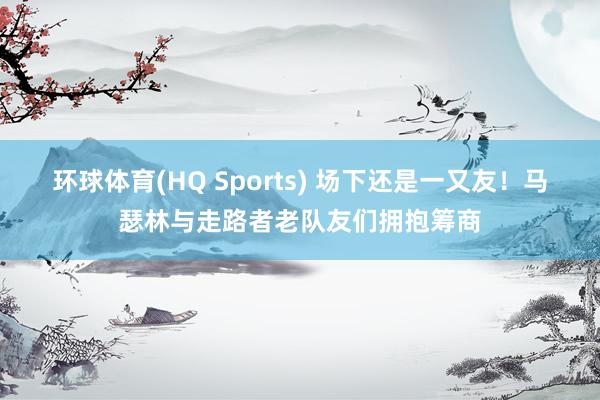 环球体育(HQ Sports) 场下还是一又友！马瑟林与走路者老队友们拥抱筹商