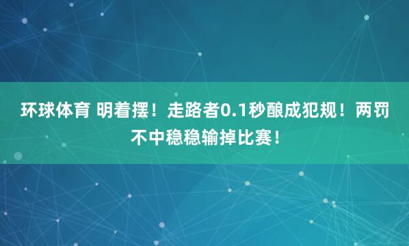 环球体育 明着摆！走路者0.1秒酿成犯规！两罚不中稳稳输掉比赛！