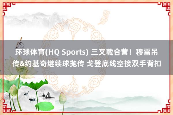 环球体育(HQ Sports) 三叉戟合营！穆雷吊传&约基奇继续球抛传 戈登底线空接双手背扣