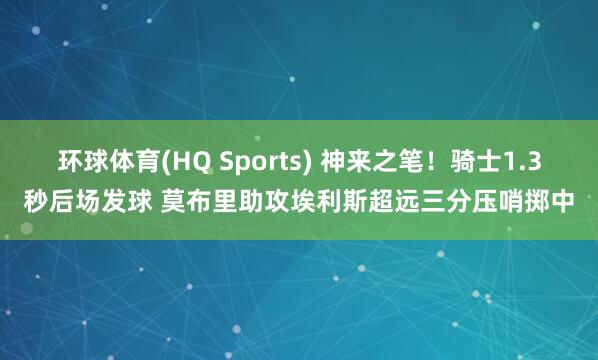 环球体育(HQ Sports) 神来之笔！骑士1.3秒后场发球 莫布里助攻埃利斯超远三分压哨掷中