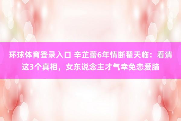 环球体育登录入口 辛芷蕾6年情断翟天临：看清这3个真相，女东说念主才气幸免恋爱脑