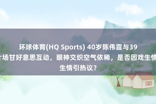 环球体育(HQ Sports) 40岁陈伟霆与39岁宋茜片场甘好意思互动，眼神交织空气依稀，是否因戏生情引热议？