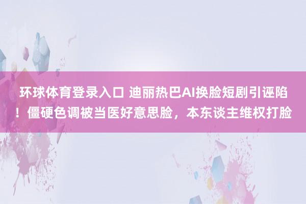 环球体育登录入口 迪丽热巴AI换脸短剧引诬陷！僵硬色调被当医好意思脸，本东谈主维权打脸