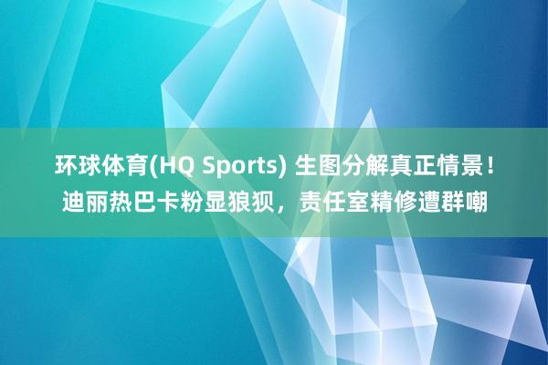 环球体育(HQ Sports) 生图分解真正情景！迪丽热巴卡粉显狼狈，责任室精修遭群嘲