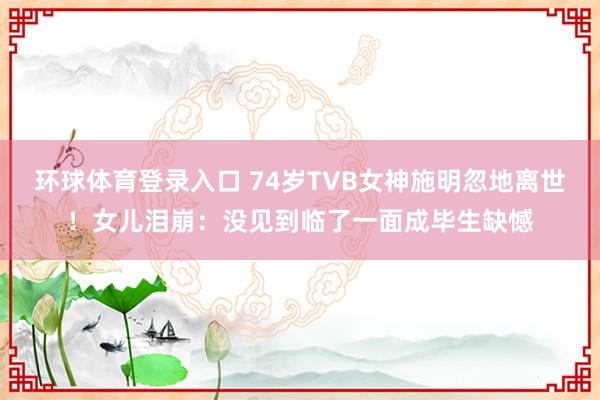 环球体育登录入口 74岁TVB女神施明忽地离世！女儿泪崩：没见到临了一面成毕生缺憾