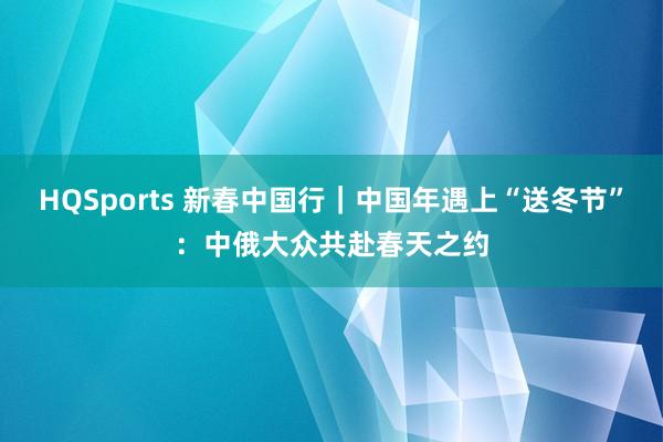 HQSports 新春中国行｜中国年遇上“送冬节”：中俄大众共赴春天之约