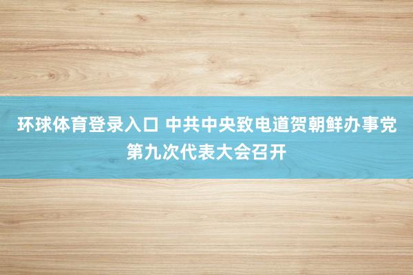 环球体育登录入口 中共中央致电道贺朝鲜办事党第九次代表大会召开